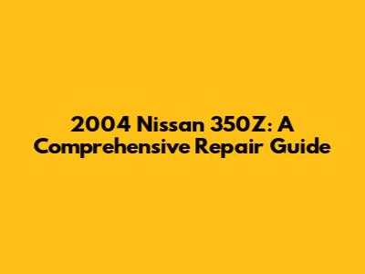 2004 Nissan 350Z: A Comprehensive Repair Guide