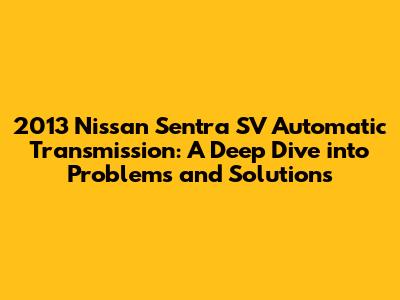 2013 Nissan Sentra SV Automatic Transmission: A Deep Dive into Problems and Solutions