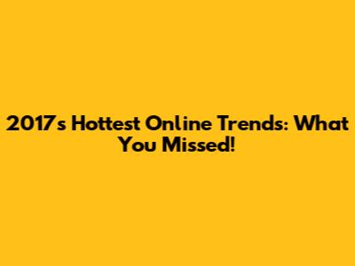 2017's Hottest Online Trends: What You Missed!