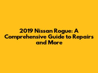 2019 Nissan Rogue: A Comprehensive Guide to Repairs and More