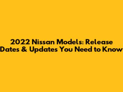2022 Nissan Models: Release Dates & Updates You Need to Know