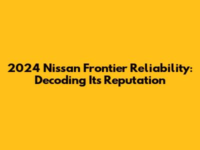 2024 Nissan Frontier Reliability: Decoding Its Reputation