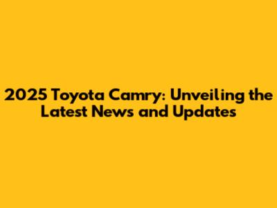 2025 Toyota Camry: Unveiling the Latest News and Updates