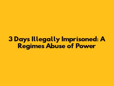 3 Days Illegally Imprisoned: A Regime's Abuse of Power
