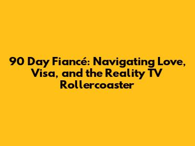 90 Day Fiancé: Navigating Love, Visa, and the Reality TV Rollercoaster