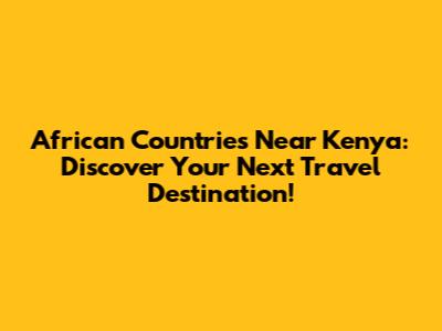 African Countries Near Kenya: Discover Your Next Travel Destination!