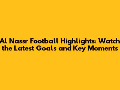 Al Nassr Football Highlights: Watch the Latest Goals and Key Moments