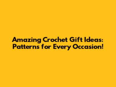 Amazing Crochet Gift Ideas: Patterns for Every Occasion!
