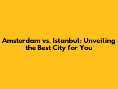 Amsterdam vs. Istanbul: Unveiling the Best City for You