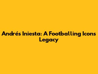 Andrés Iniesta: A Footballing Icon's Legacy