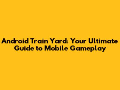 Android Train Yard: Your Ultimate Guide to Mobile Gameplay