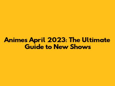 Anime's April 2023: The Ultimate Guide to New Shows
