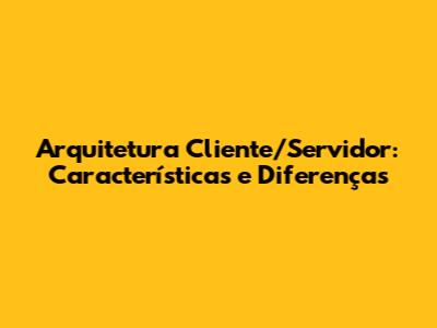 Arquitetura Cliente/Servidor: Características e Diferenças