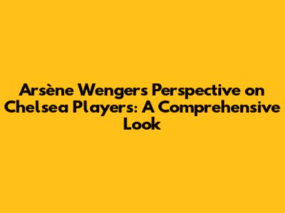 Arsène Wenger's Perspective on Chelsea Players: A Comprehensive Look
