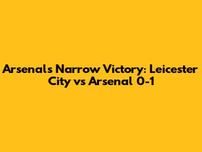Arsenal's Narrow Victory: Leicester City vs Arsenal 0-1