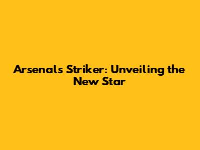 Arsenal's Striker: Unveiling the New Star