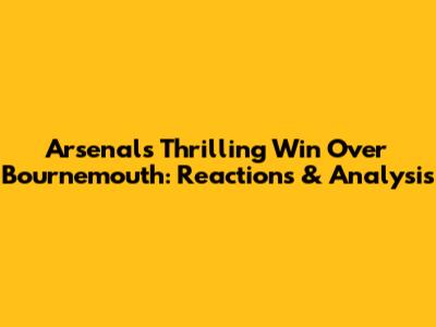 Arsenal's Thrilling Win Over Bournemouth: Reactions & Analysis