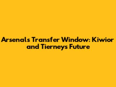 Arsenal's Transfer Window: Kiwior and Tierney's Future