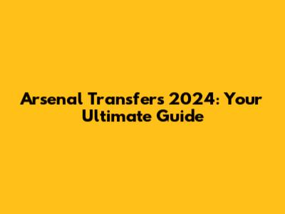 Arsenal Transfers 2024: Your Ultimate Guide