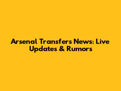 Arsenal Transfers News: Live Updates & Rumors