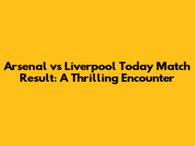 Arsenal vs Liverpool Today Match Result: A Thrilling Encounter