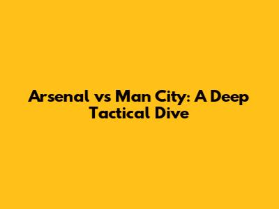Arsenal vs Man City: A Deep Tactical Dive