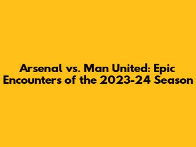 Arsenal vs. Man United: Epic Encounters of the 2023-24 Season