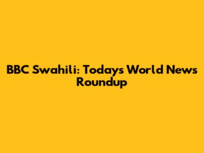 BBC Swahili: Today's World News Roundup