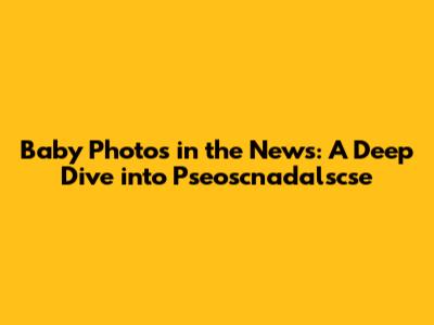 Baby Photos in the News: A Deep Dive into Pseoscnadalscse