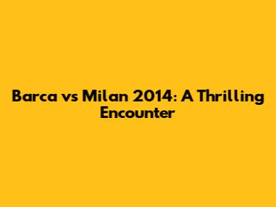 Barca vs Milan 2014: A Thrilling Encounter