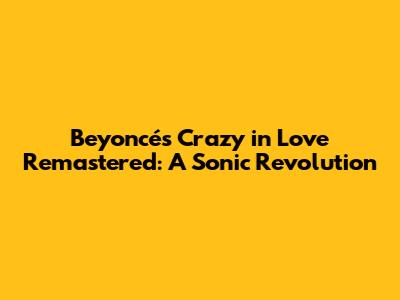 Beyoncé's 'Crazy in Love' Remastered: A Sonic Revolution