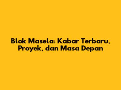 Blok Masela: Kabar Terbaru, Proyek, dan Masa Depan
