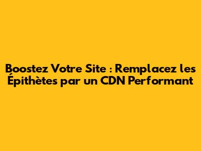 Boostez Votre Site : Remplacez les Épithètes par un CDN Performant