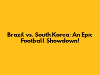Brazil vs. South Korea: An Epic Football Showdown!