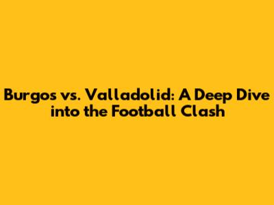 Burgos vs. Valladolid: A Deep Dive into the Football Clash