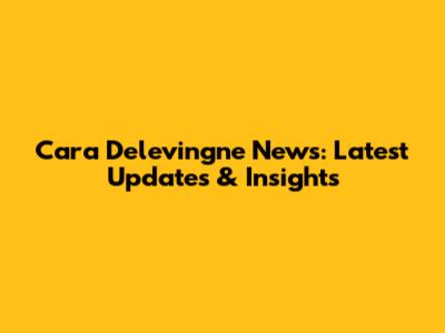 Cara Delevingne News: Latest Updates & Insights