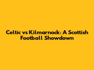 Celtic vs Kilmarnock: A Scottish Football Showdown