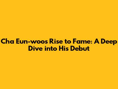 Cha Eun-woo's Rise to Fame: A Deep Dive into His Debut