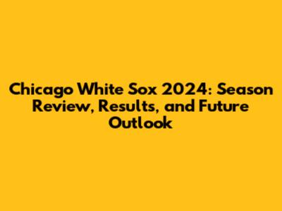Chicago White Sox 2024: Season Review, Results, and Future Outlook