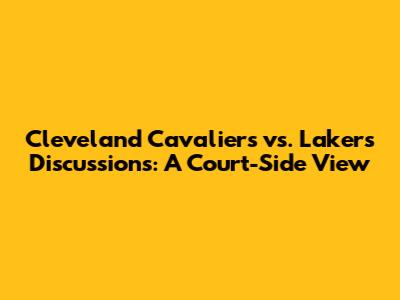 Cleveland Cavaliers vs. Lakers Discussions: A Court-Side View