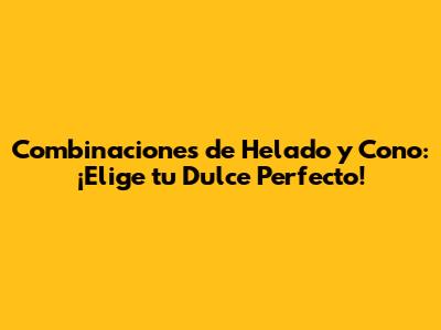 Combinaciones de Helado y Cono: ¡Elige tu Dulce Perfecto!