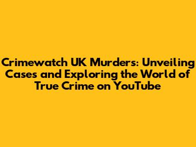 Crimewatch UK Murders: Unveiling Cases and Exploring the World of True Crime on YouTube