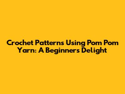 Crochet Patterns Using Pom Pom Yarn: A Beginner's Delight