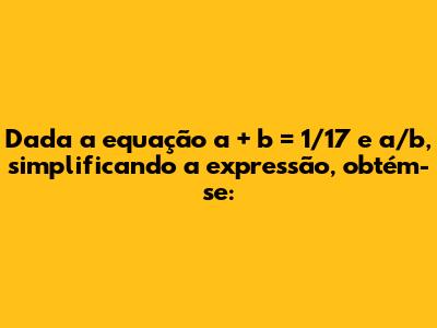Dada a equação a + b = 1/17 e a/b, simplificando a expressão, obtém-se: