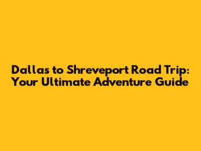 Dallas to Shreveport Road Trip: Your Ultimate Adventure Guide