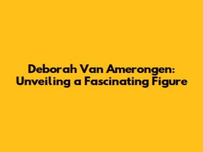 Deborah Van Amerongen: Unveiling a Fascinating Figure