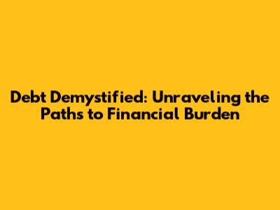 Debt Demystified: Unraveling the Paths to Financial Burden