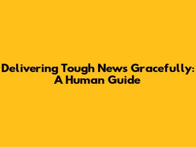 Delivering Tough News Gracefully: A Human Guide