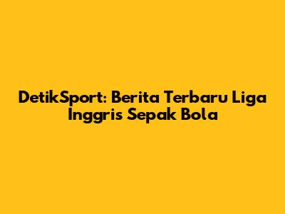 DetikSport: Berita Terbaru Liga Inggris Sepak Bola