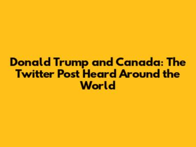 Donald Trump and Canada: The Twitter Post Heard Around the World